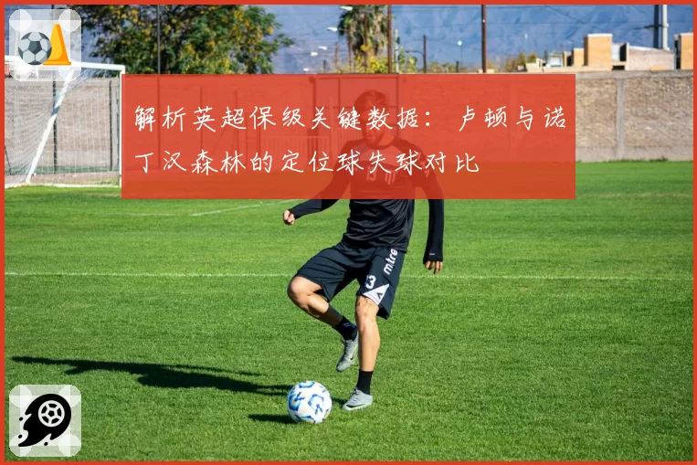 解析英超保级关键数据：卢顿与诺丁汉森林的定位球失球对比