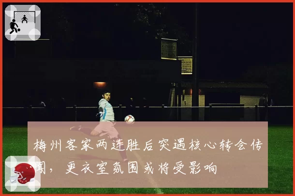 梅州客家两连胜后突遇核心转会传闻，更衣室氛围或将受影响