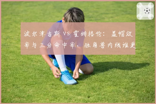 波尔津吉斯 vs 霍姆格伦：盖帽效率与三分命中率，独角兽内线谁更全面？