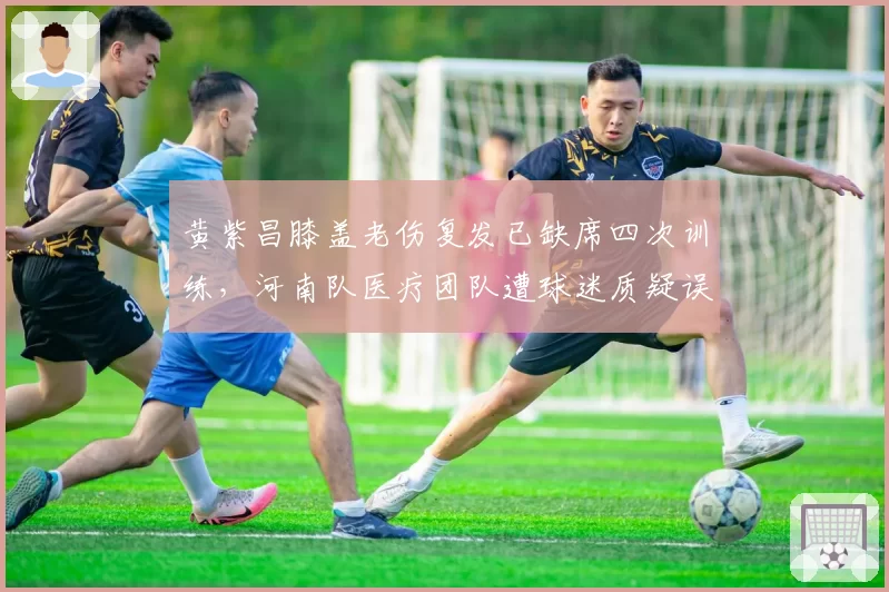 黄紫昌膝盖老伤复发已缺席四次训练,河南队医疗团队遭球迷质疑误诊