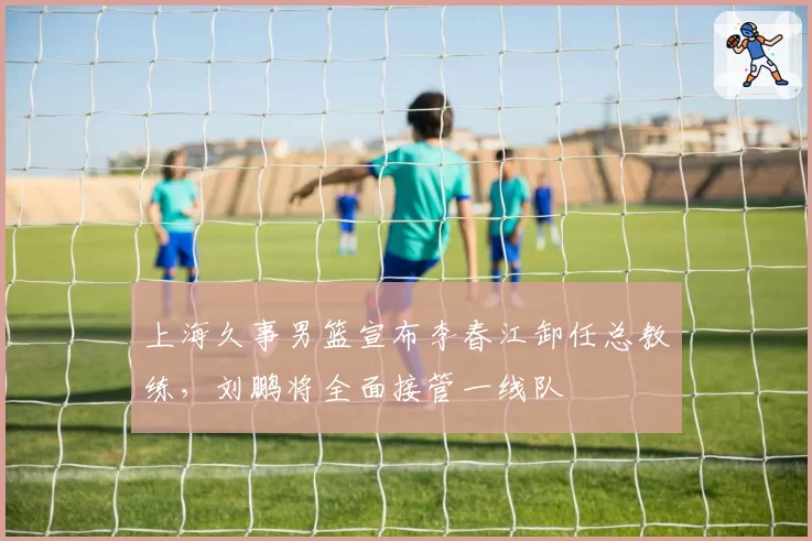 上海久事男篮宣布李春江卸任总教练，刘鹏将全面接管一线队