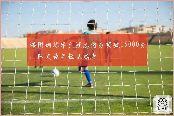 塔图姆绿军生涯总得分突破15000分，队史最年轻达成者