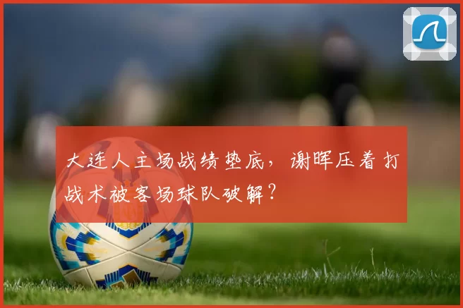 大连人主场战绩垫底,谢晖压着打战术被客场球队破解?