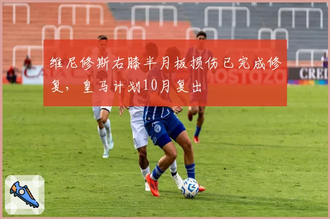 维尼修斯右膝半月板损伤已完成修复，皇马计划10月复出