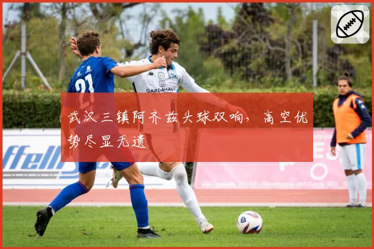 武汉三镇阿齐兹头球双响，高空优势尽显无遗