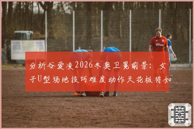 分析谷爱凌2026冬奥卫冕前景：女子U型场地技巧难度动作天花板将如何被突破？