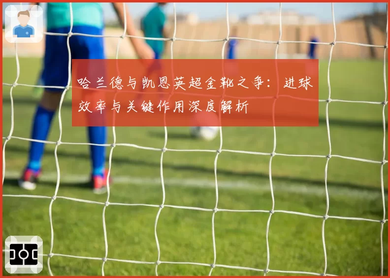 哈兰德与凯恩英超金靴之争：进球效率与关键作用深度解析