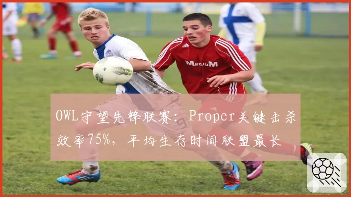 OWL守望先锋联赛：Proper关键击杀效率75%，平均生存时间联盟最长