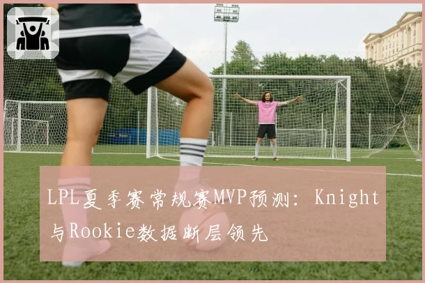 LPL夏季赛常规赛MVP预测:Knight与Rookie数据断层领先