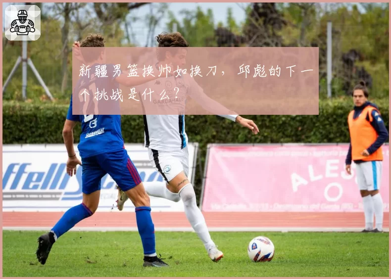 新疆男篮换帅如换刀，邱彪的下一个挑战是什么？