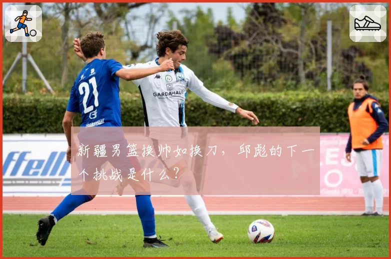 新疆男篮换帅如换刀，邱彪的下一个挑战是什么？