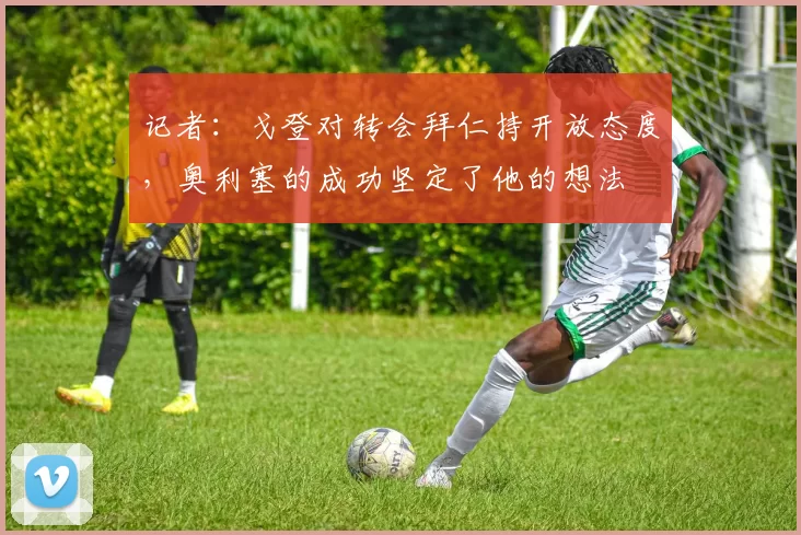 记者：戈登对转会拜仁持开放态度，奥利塞的成功坚定了他的想法