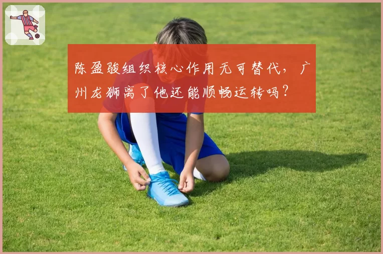 陈盈骏组织核心作用无可替代，广州龙狮离了他还能顺畅运转吗？