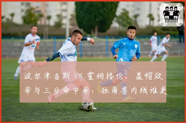 波尔津吉斯 vs 霍姆格伦：盖帽效率与三分命中率，独角兽内线谁更全面？