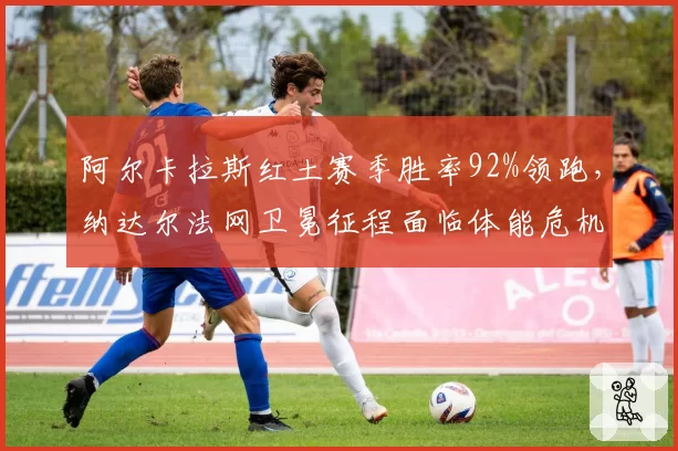 阿尔卡拉斯红土赛季胜率92%领跑,纳达尔法网卫冕征程面临体能危机