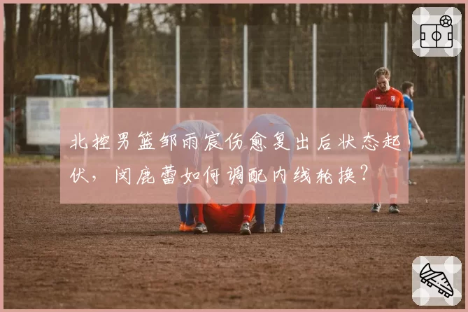 北控男篮邹雨宸伤愈复出后状态起伏，闵鹿蕾如何调配内线轮换？