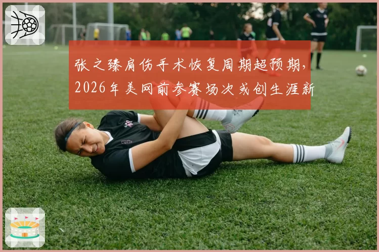 张之臻肩伤手术恢复周期超预期，2026年美网前参赛场次或创生涯新低