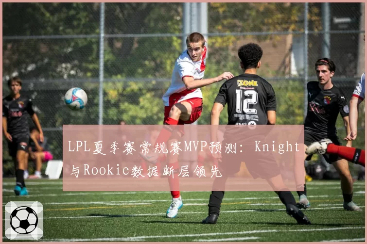 LPL夏季赛常规赛MVP预测:Knight与Rookie数据断层领先