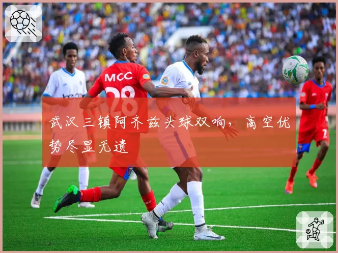 武汉三镇阿齐兹头球双响，高空优势尽显无遗
