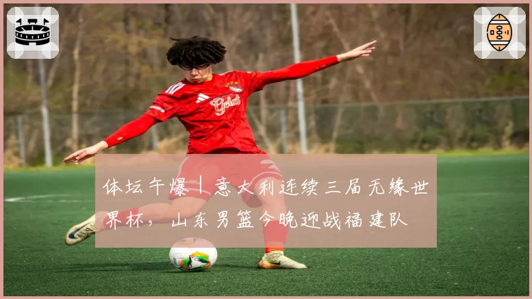 体坛午爆｜意大利连续三届无缘世界杯，山东男篮今晚迎战福建队