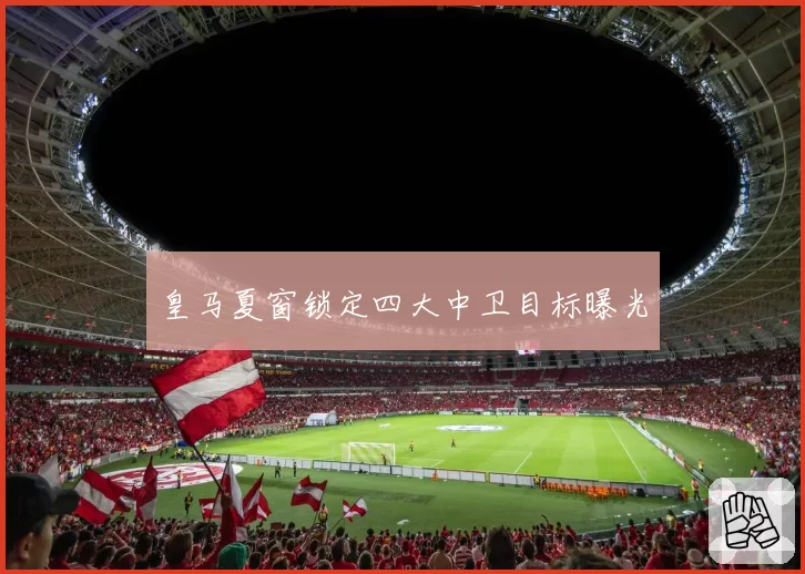 皇马夏窗锁定四大中卫目标曝光