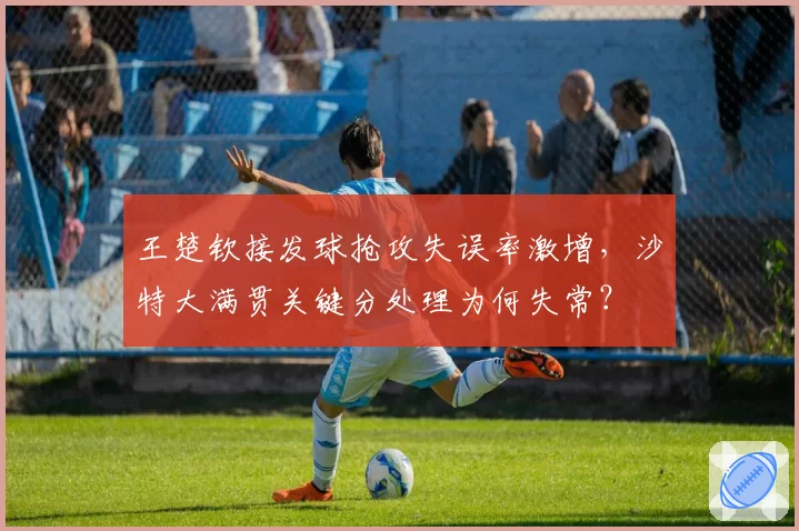 王楚钦接发球抢攻失误率激增，沙特大满贯关键分处理为何失常？