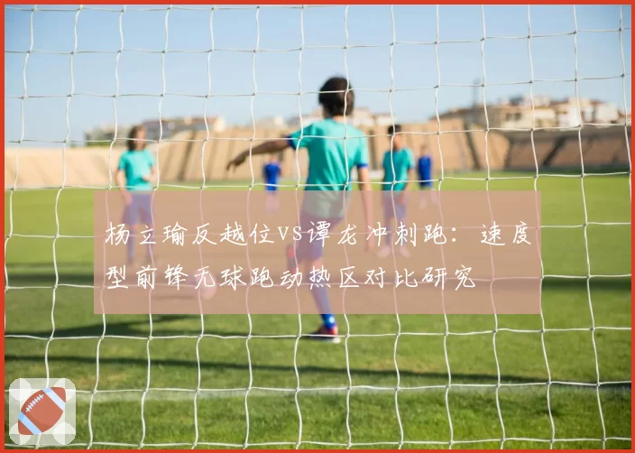杨立瑜反越位vs谭龙冲刺跑：速度型前锋无球跑动热区对比研究