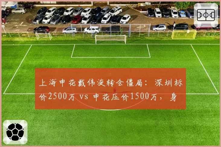 上海申花戴伟浚转会僵局:深圳标价2500万 vs 申花压价1500万,身价分歧