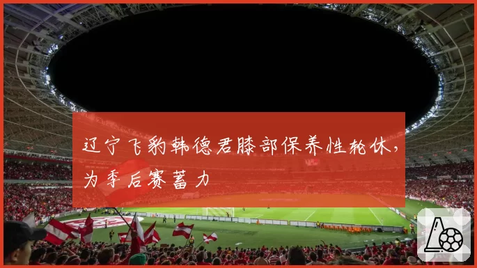 辽宁飞豹韩德君膝部保养性轮休，为季后赛蓄力