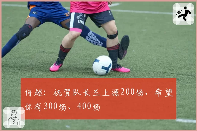 何超：祝贺队长王上源200场，希望你有300场、400场