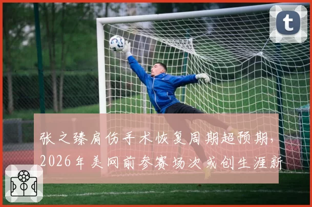 张之臻肩伤手术恢复周期超预期，2026年美网前参赛场次或创生涯新低