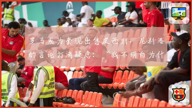 罗马或为套现出售皮西利，尼科洛的言论打消疑虑：“我不明白为什么我要离开”