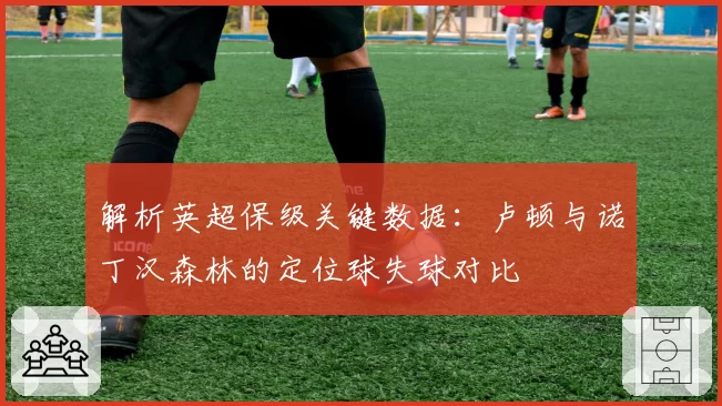 解析英超保级关键数据：卢顿与诺丁汉森林的定位球失球对比