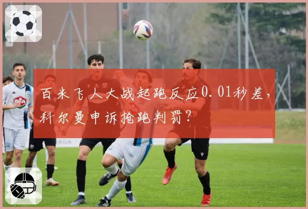 百米飞人大战起跑反应0.01秒差,科尔曼申诉抢跑判罚?