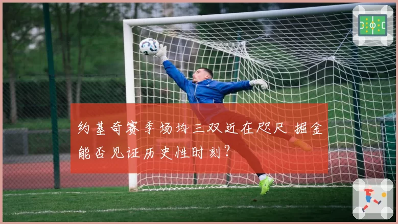 约基奇赛季场均三双近在咫尺 掘金能否见证历史性时刻？