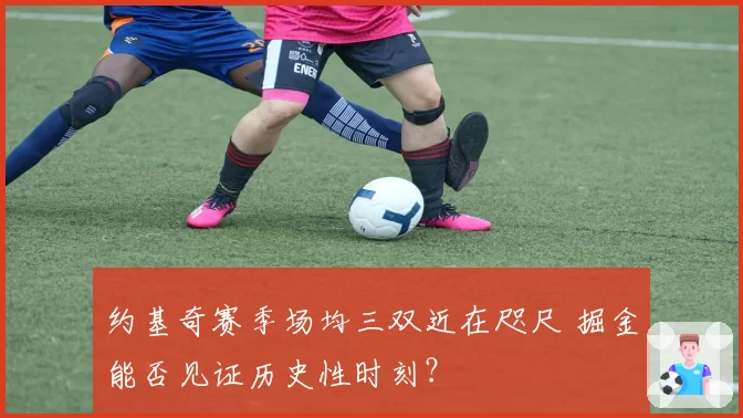 约基奇赛季场均三双近在咫尺 掘金能否见证历史性时刻？