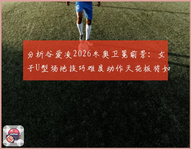 分析谷爱凌2026冬奥卫冕前景：女子U型场地技巧难度动作天花板将如何被突破？
