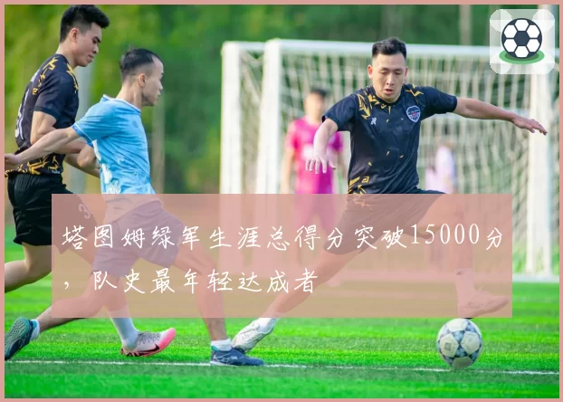 塔图姆绿军生涯总得分突破15000分，队史最年轻达成者