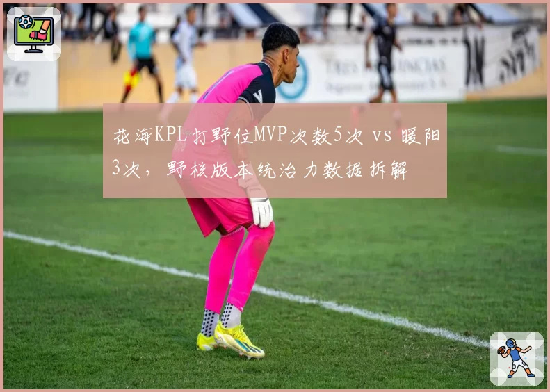 花海KPL打野位MVP次数5次 vs 暖阳3次，野核版本统治力数据拆解