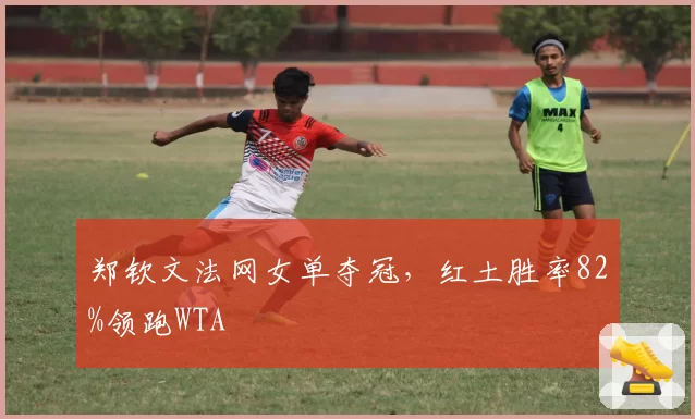 郑钦文法网女单夺冠，红土胜率82%领跑WTA