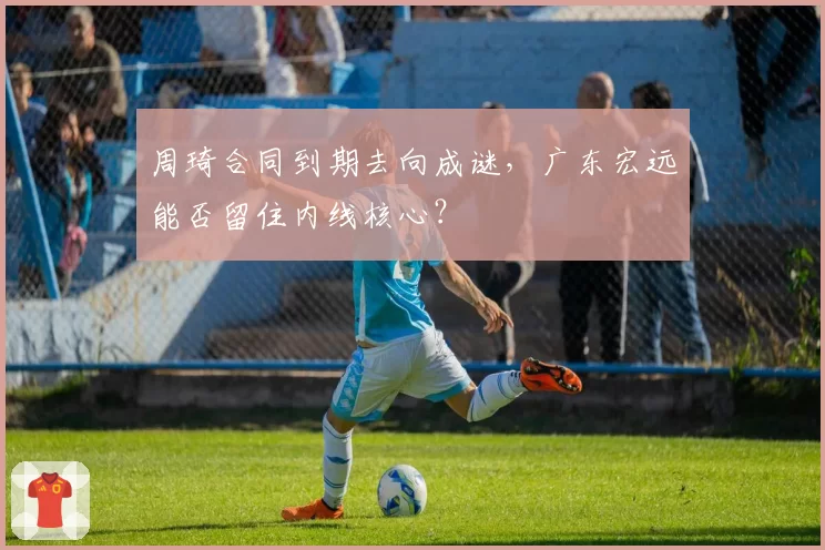 周琦合同到期去向成谜，广东宏远能否留住内线核心？