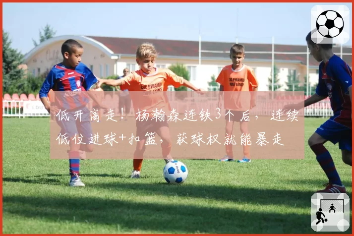 低开高走！杨瀚森连铁3个后，连续低位进球+扣篮，获球权就能暴走