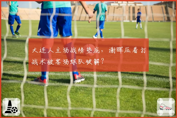 大连人主场战绩垫底,谢晖压着打战术被客场球队破解?