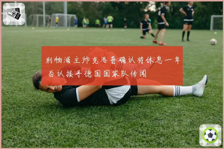 利物浦主帅克洛普确认将休息一年 否认接手德国国家队传闻