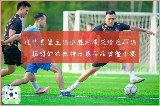 辽宁男篮主场连胜纪录延续至27场，杨鸣的执教神话能否延续整个赛季？