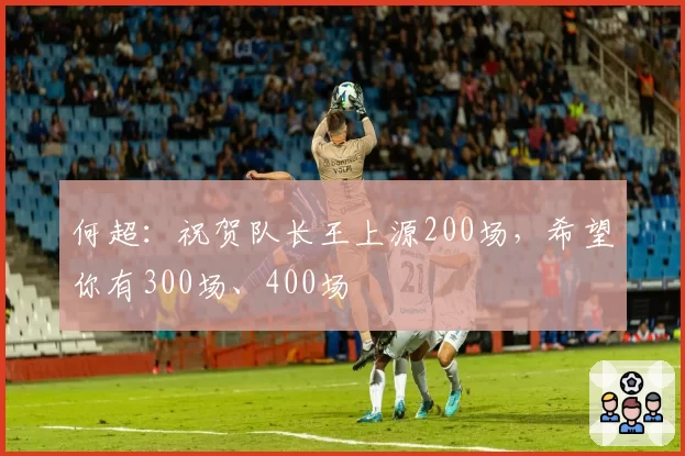 何超：祝贺队长王上源200场，希望你有300场、400场