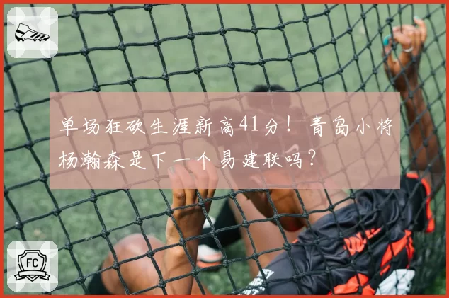 单场狂砍生涯新高41分！青岛小将杨瀚森是下一个易建联吗？
