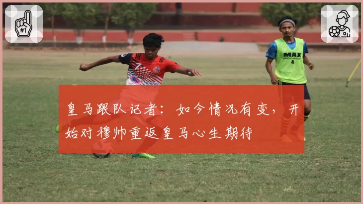 皇马跟队记者：如今情况有变，开始对穆帅重返皇马心生期待