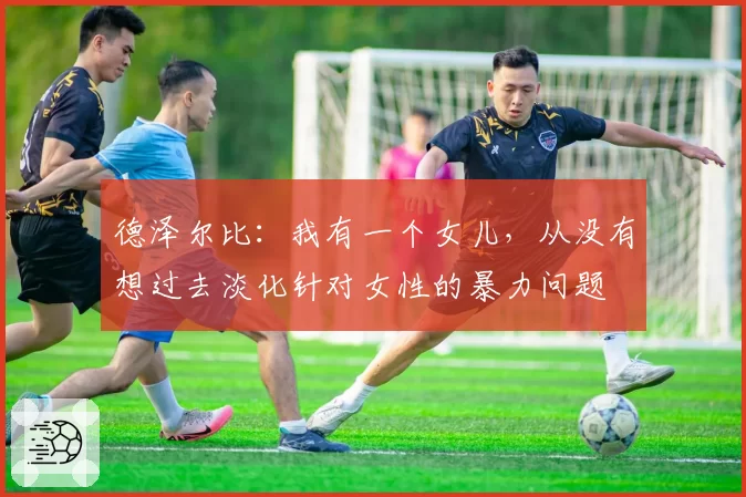 德泽尔比：我有一个女儿，从没有想过去淡化针对女性的暴力问题