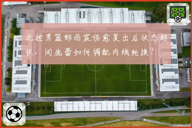 北控男篮邹雨宸伤愈复出后状态起伏，闵鹿蕾如何调配内线轮换？